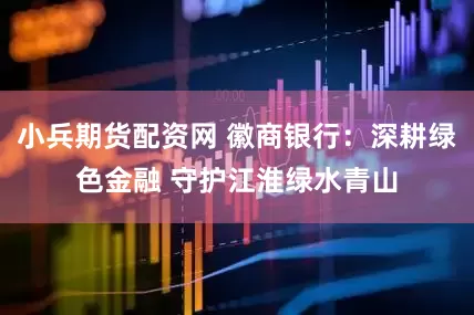 小兵期货配资网 徽商银行：深耕绿色金融 守护江淮绿水青山