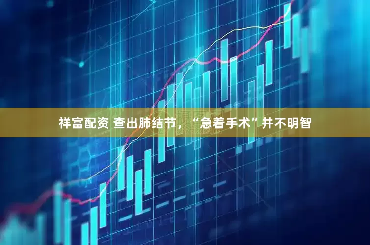 祥富配资 查出肺结节，“急着手术”并不明智