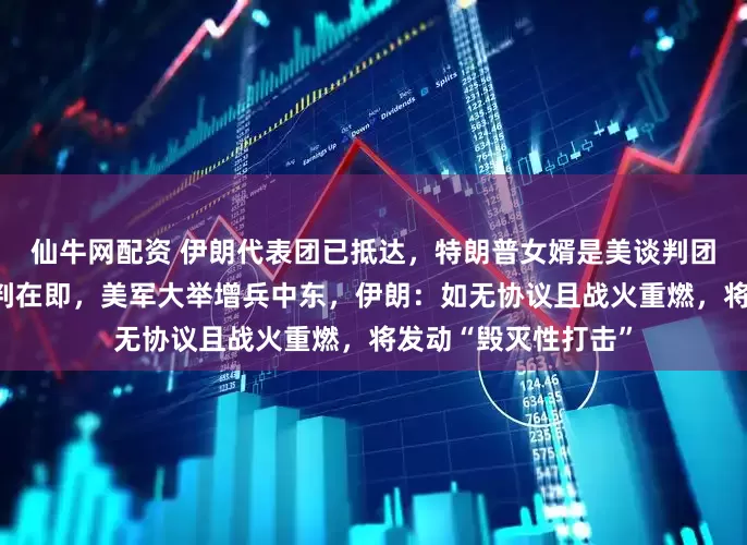 仙牛网配资 伊朗代表团已抵达，特朗普女婿是美谈判团核心成员！美伊谈判在即，美军大举增兵中东，伊朗：如无协议且战火重燃，将发动“毁灭性打击”