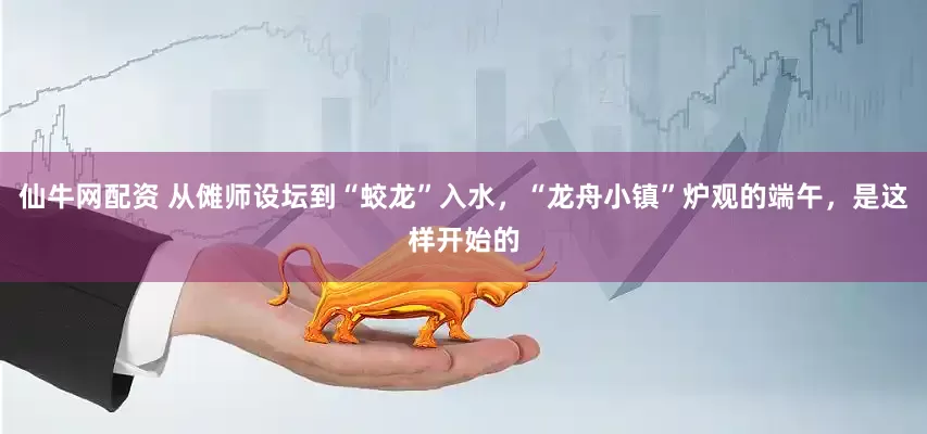 仙牛网配资 从傩师设坛到“蛟龙”入水，“龙舟小镇”炉观的端午，是这样开始的