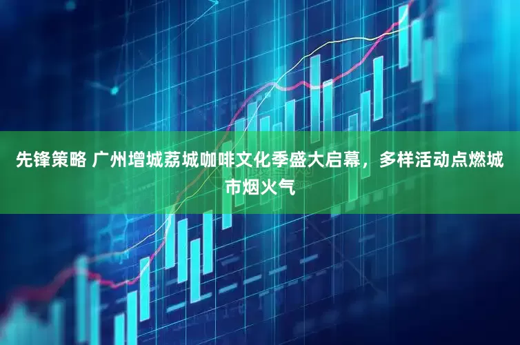 先锋策略 广州增城荔城咖啡文化季盛大启幕，多样活动点燃城市烟火气